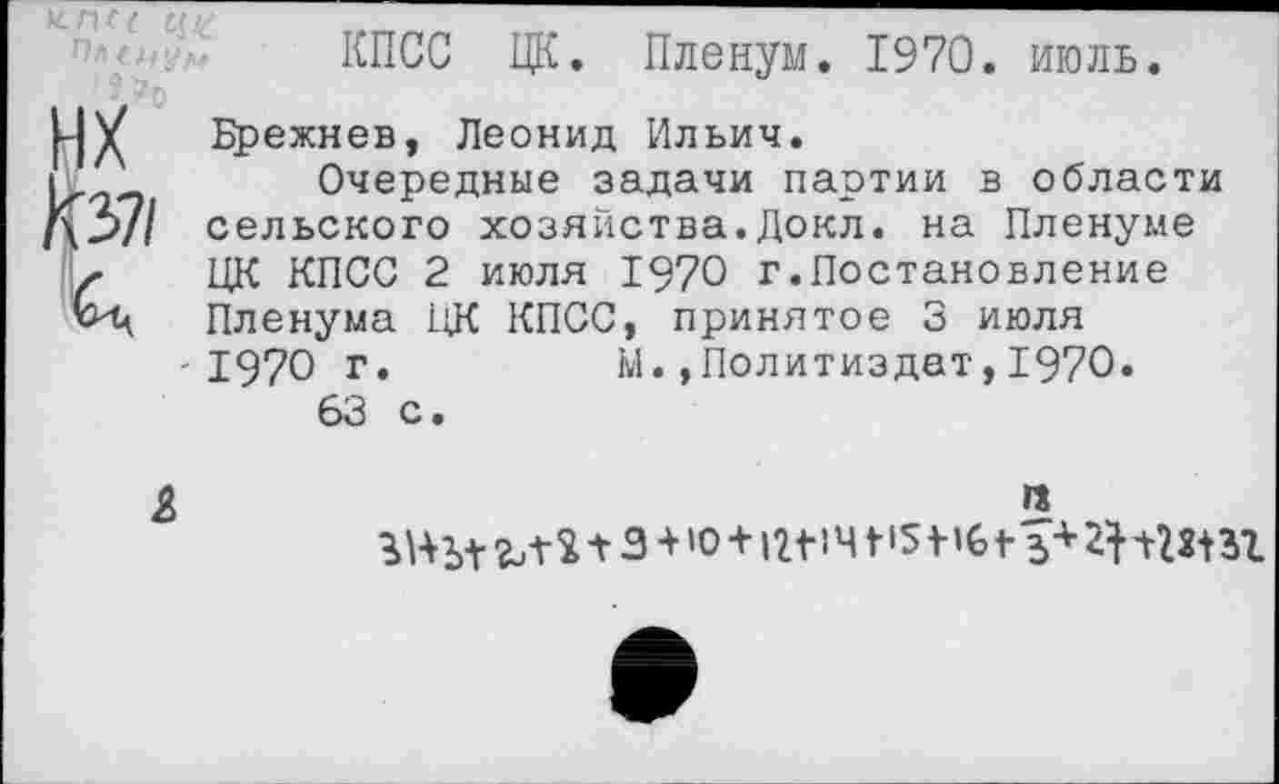 ﻿КПСС ЦК. Пленум. 1970. июль.
нх км
X
Брежнев, Леонид Ильич.
Очередные задачи партии в области сельского хозяйства.Докл. на Пленуме ЦК КПСС 2 июля 1970 г.Постановление Пленума ЦК КПСС, принятое 3 июля -1970 г.	м.»Политиздат,1970.
63 с.
£
га